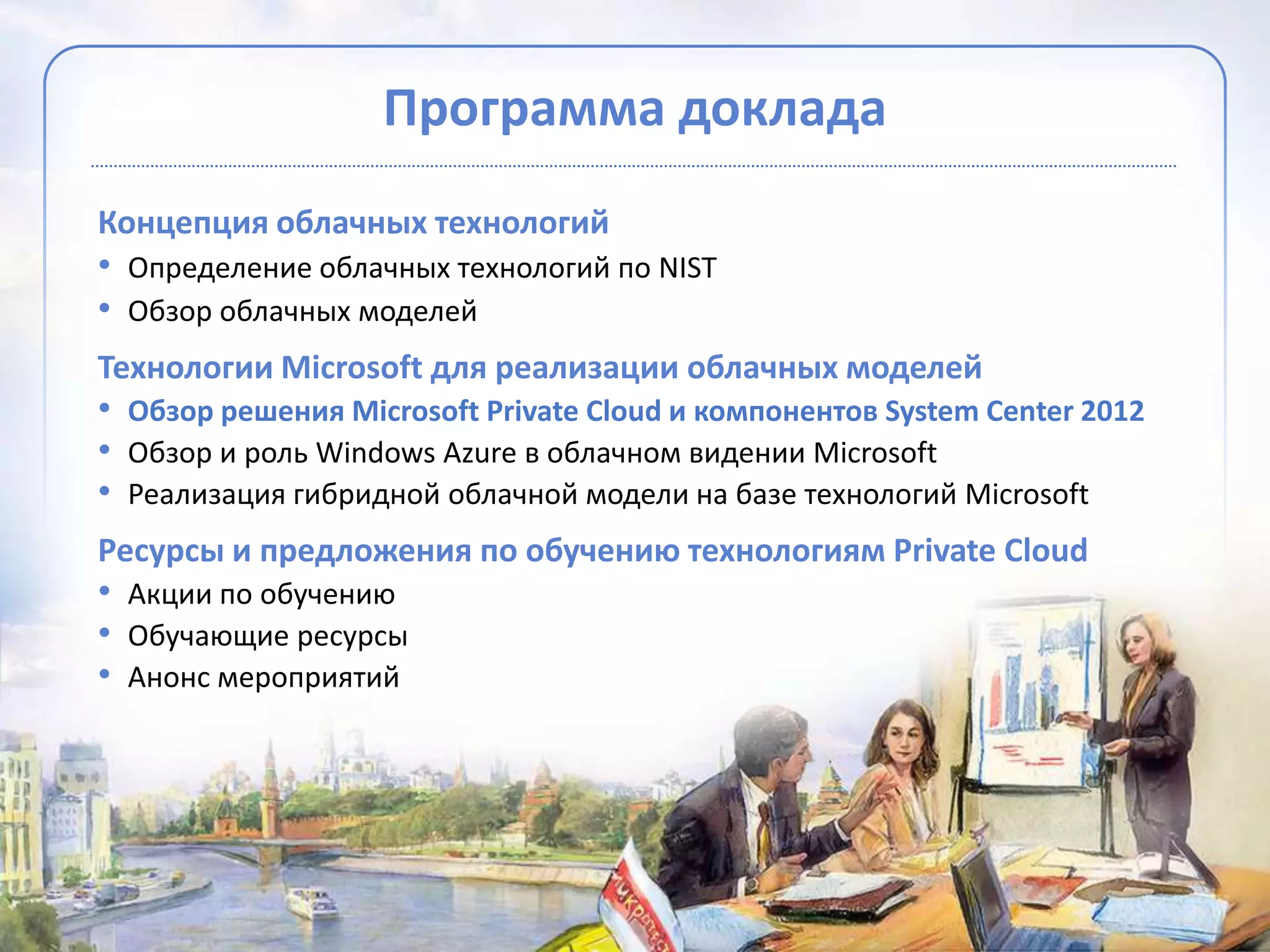 Программа доклада
Концепция облачных технологий
• Определение облачных технологий по NIST
• Обзор облачных моделей
Технологии Microsoft для реализации облачных моделей
• Обзор решения Microsoft Private Cloud и компонентов System Center 2012
• Обзор и роль Windows Azure в облачном видении Microsoft
• Реализация гибридной облачной модели на базе технологий Microsoft
Ресурсы и предложения по обучению технологиям Private Cloud
• Акции по обучению
• Обучающие ресурсы
• Анонс мероприятий
 