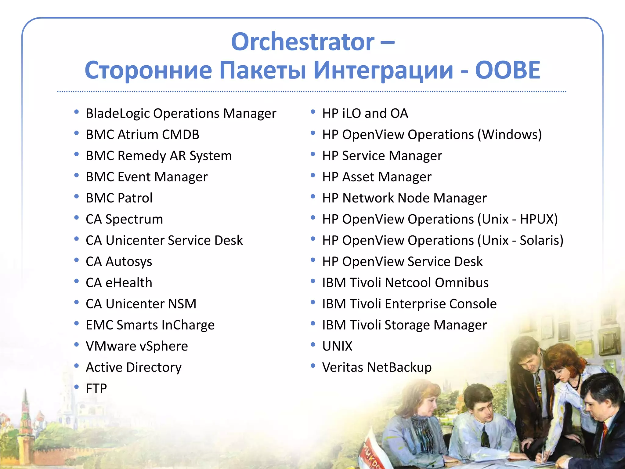 Orchestrator –
    Сторонние Пакеты Интеграции - OOBE
•   BladeLogic Operations Manager   •   HP iLO and OA
•   BMC Atrium CMDB                 •   HP OpenView Operations (Windows)
•   BMC Remedy AR System            •   HP Service Manager
•   BMC Event Manager               •   HP Asset Manager
•   BMC Patrol                      •   HP Network Node Manager
•   CA Spectrum                     •   HP OpenView Operations (Unix - HPUX)
•   CA Unicenter Service Desk       •   HP OpenView Operations (Unix - Solaris)
•   CA Autosys                      •   HP OpenView Service Desk
•   CA eHealth                      •   IBM Tivoli Netcool Omnibus
•   CA Unicenter NSM                •   IBM Tivoli Enterprise Console
•   EMC Smarts InCharge             •   IBM Tivoli Storage Manager
•   VMware vSphere                  •   UNIX
•   Active Directory                •   Veritas NetBackup
•   FTP
 