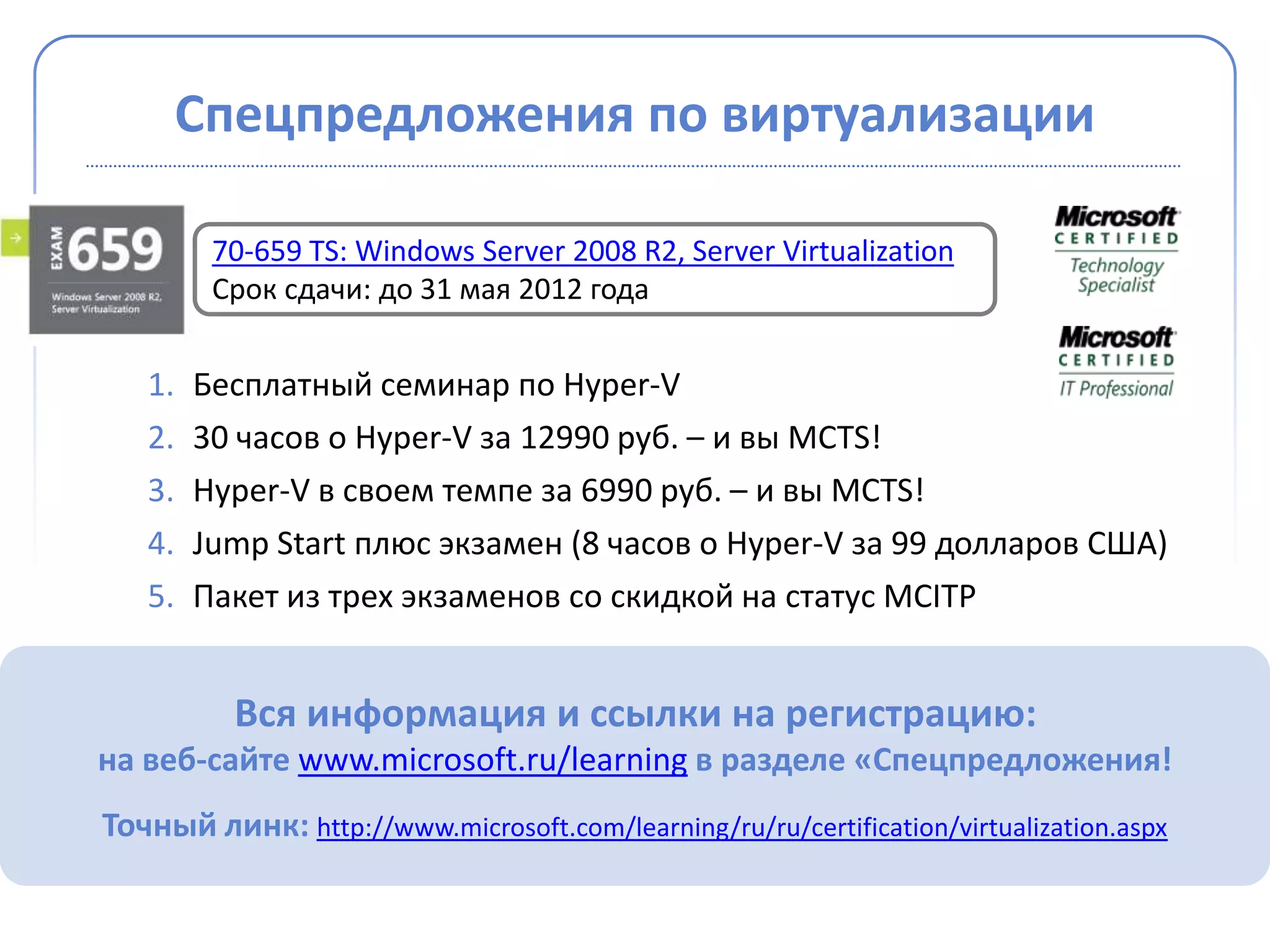 Спецпредложения по виртуализации

         70-659 TS: Windows Server 2008 R2, Server Virtualization
         Срок сдачи: до 31 мая 2012 года


   1.   Бесплатный семинар по Hyper-V
   2.   30 часов о Hyper-V за 12990 руб. – и вы MCTS!
   3.   Hyper-V в своем темпе за 6990 руб. – и вы MCTS!
   4.   Jump Start плюс экзамен (8 часов о Hyper-V за 99 долларов США)
   5.   Пакет из трех экзаменов со скидкой на статус MCITP


          Вся информация и ссылки на регистрацию:
на веб-сайте www.microsoft.ru/learning в разделе «Спецпредложения!
Точный линк: http://www.microsoft.com/learning/ru/ru/certification/virtualization.aspx
 