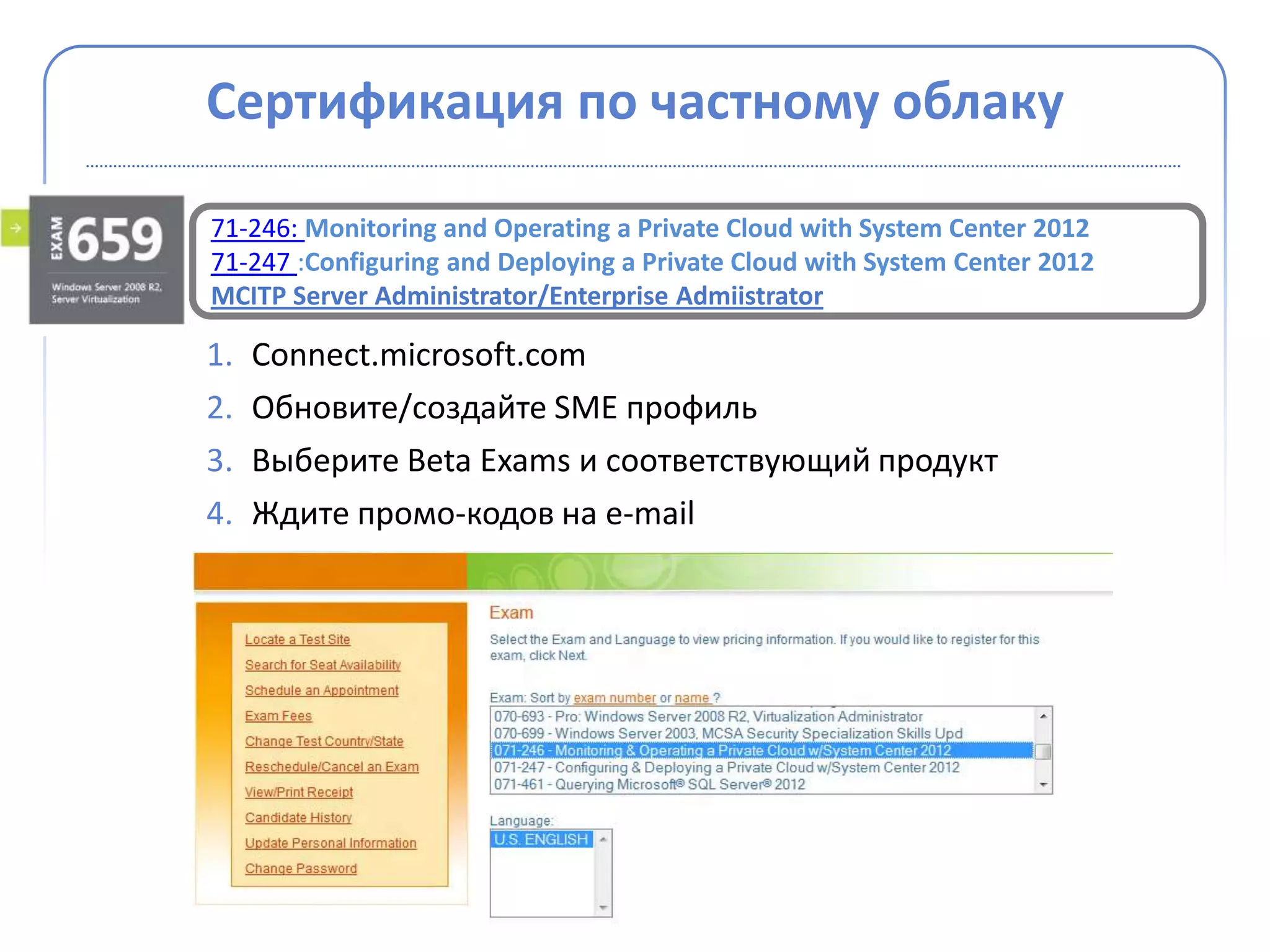 Сертификация по частному облаку

71-246: Monitoring and Operating a Private Cloud with System Center 2012
71-247 :Configuring and Deploying a Private Cloud with System Center 2012
MCITP Server Administrator/Enterprise Admiistrator

1.   Connect.microsoft.com
2.   Обновите/создайте SME профиль
3.   Выберите Beta Exams и соответствующий продукт
4.   Ждите промо-кодов на e-mail
 