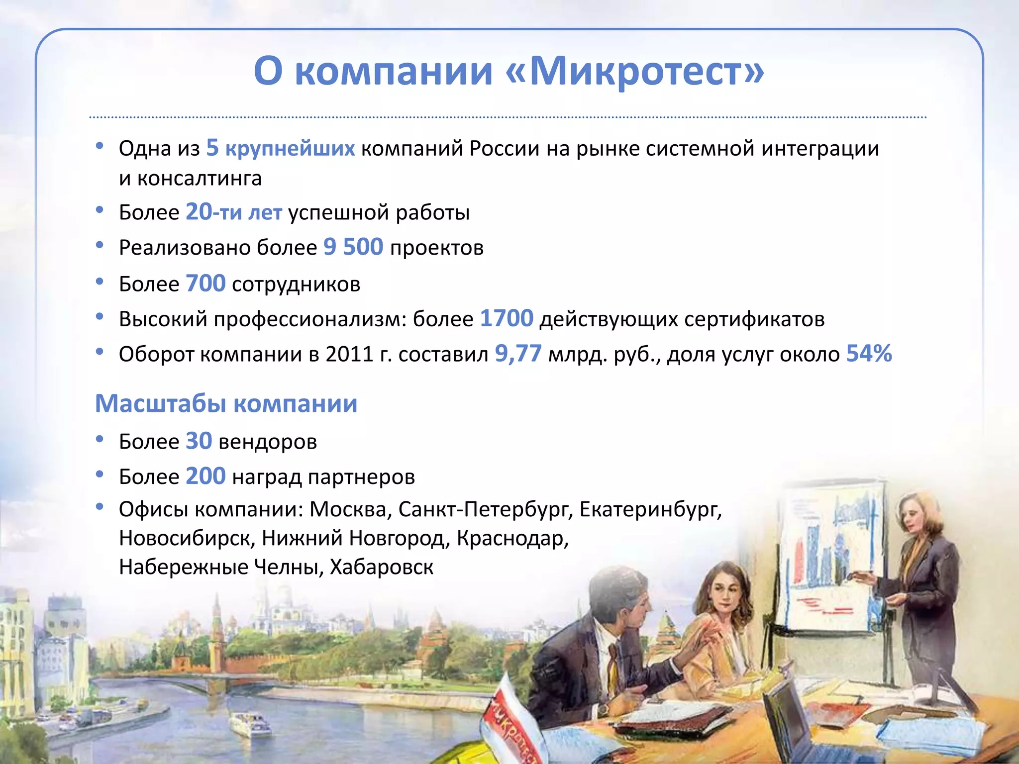 О компании «Микротест»
• Одна из 5 крупнейших компаний России на рынке системной интеграции
  и консалтинга
• Более 20-ти лет успешной работы
• Реализовано более 9 500 проектов
• Более 700 сотрудников
• Высокий профессионализм: более 1700 действующих сертификатов
• Оборот компании в 2011 г. составил 9,77 млрд. руб., доля услуг около 54%
Масштабы компании
• Более 30 вендоров
• Более 200 наград партнеров
• Офисы компании: Москва, Санкт-Петербург, Екатеринбург,
  Новосибирск, Нижний Новгород, Краснодар,
  Набережные Челны, Хабаровск
 