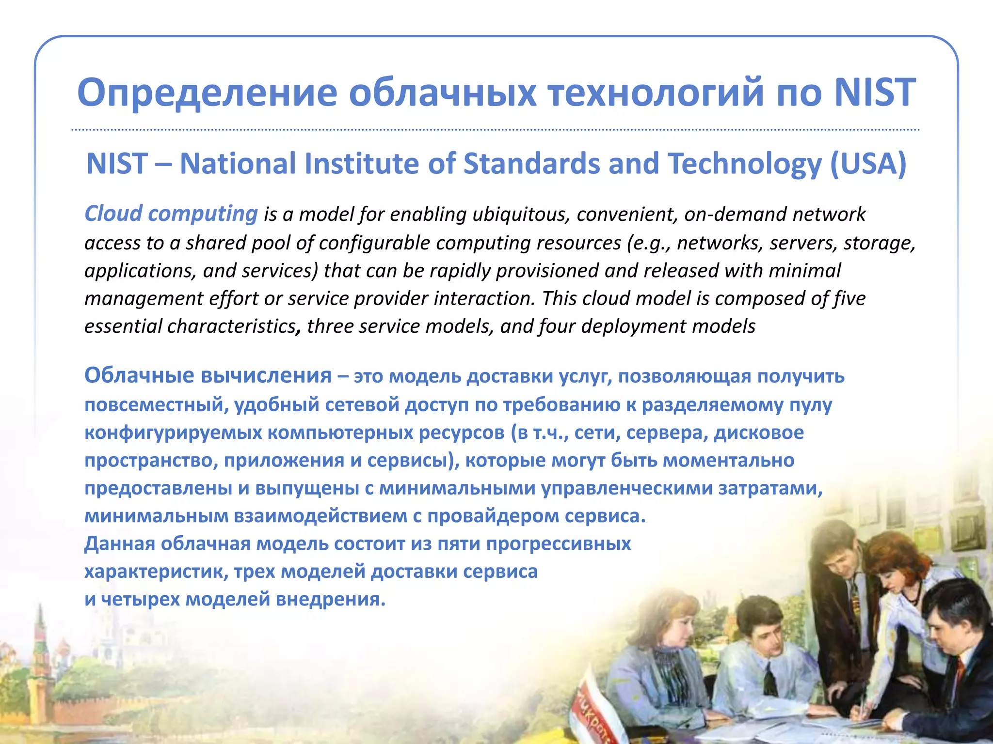 Определение облачных технологий по NIST
NIST – National Institute of Standards and Technology (USA)
Cloud computing is a model for enabling ubiquitous, convenient, on-demand network
access to a shared pool of configurable computing resources (e.g., networks, servers, storage,
applications, and services) that can be rapidly provisioned and released with minimal
management effort or service provider interaction. This cloud model is composed of five
essential characteristics, three service models, and four deployment models

Облачные вычисления – это модель доставки услуг, позволяющая получить
повсеместный, удобный сетевой доступ по требованию к разделяемому пулу
конфигурируемых компьютерных ресурсов (в т.ч., сети, сервера, дисковое
пространство, приложения и сервисы), которые могут быть моментально
предоставлены и выпущены с минимальными управленческими затратами,
минимальным взаимодействием с провайдером сервиса.
Данная облачная модель состоит из пяти прогрессивных
характеристик, трех моделей доставки сервиса
и четырех моделей внедрения.
 