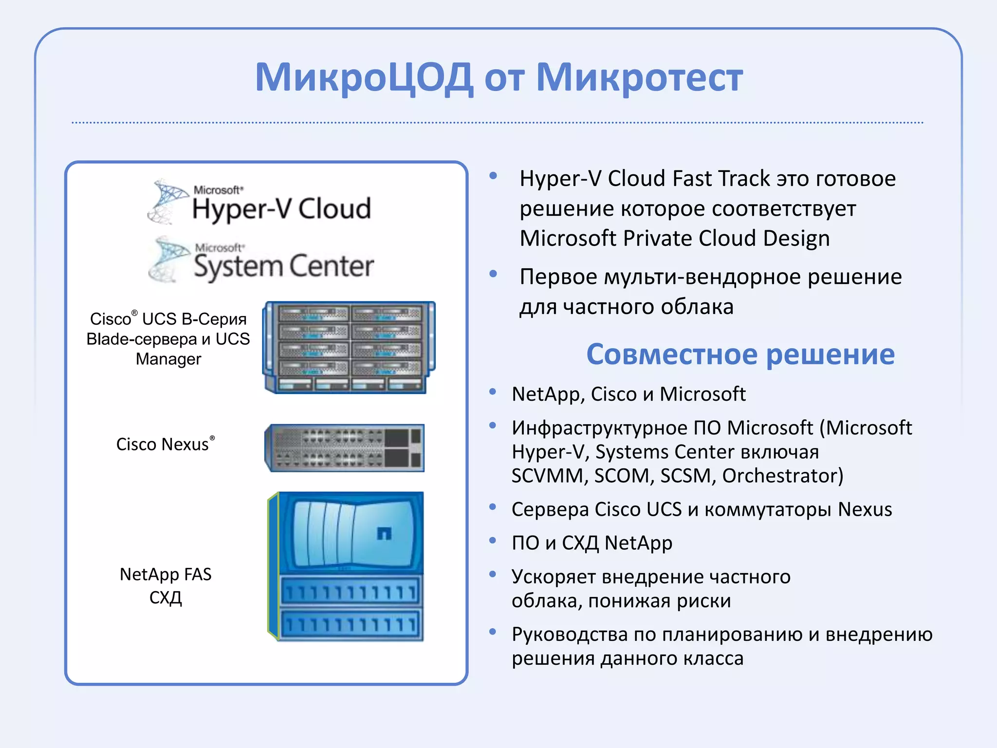 МикроЦОД от Микротест

                                • Hyper-V Cloud Fast Track это готовое
                                   решение которое соответствует
                                   Microsoft Private Cloud Design
                                • Первое мульти-вендорное решение
     ®
Cisco UCS B-Серия
                                   для частного облака
Blade-сервера и UCS
      Manager                            Совместное решение
                                • NetApp, Cisco и Microsoft
                                • Инфраструктурное ПО Microsoft (Microsoft
   Cisco Nexus®                   Hyper-V, Systems Center включая
                                  SCVMM, SCOM, SCSM, Orchestrator)
                                • Сервера Cisco UCS и коммутаторы Nexus
                                • ПО и СХД NetApp
   NetApp FAS                   • Ускоряет внедрение частного
      СХД                         облака, понижая риски
                                • Руководства по планированию и внедрению
                                  решения данного класса
 