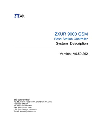 ZXUR 9000 GSM
Base Station Controller
System Description
Version: V6.50.202
ZTE CORPORATION
No. 55, Hi-tech Road South, ShenZhen, P.R.China
Postcode: 518057
Tel: +86-755-26771900
Fax: +86-755-26770801
URL: http://support.zte.com.cn
E-mail: support@zte.com.cn
 
