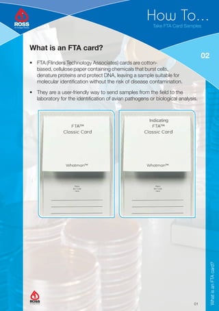 How To...
02
Take FTA Card Samples
What is an FTA card?
• FTA (Flinders Technology Associates) cards are cotton-
based, cellulose paper containing chemicals that burst cells,
denature proteins and protect DNA, leaving a sample suitable for
molecular identification without the risk of disease contamination.
• They are a user-friendly way to send samples from the field to the
laboratory for the identification of avian pathogens or biological analysis.
01
What
is
an
FTA
card?
An Aviagen Brand
An Aviagen Brand
 