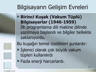 Birinci Kuşak (Vakum Tüplü) Bilgisayarlar (1946-1959) İlk programlama dili makine dilinde yazılmaya başlandı ve bilgiler bellekte saklanıyordu.  Bu kuşağın temel özellikleri şunlardır: İşlemci olarak çok büyük vakum tüpleri kullanılırdı Fazla enerji harcarlardı. Bilgisayarın Gelişim Evreleri 
