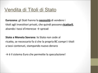 Vendita di Titoli di Stato

Eurozona: gli Stati hanno la necessità di vendere i
titoli agli investitori privati, che quindi possono ricattarli,
alzando i tassi d'interesse → spread

Stato a Moneta Sovrana: lo Stato non cede al
ricatto, se necessario fa sì che la propria BC compri i titoli
a tassi contenuti, stampando nuovo denaro

→ è il sistema Euro che permette la speculazione!
 