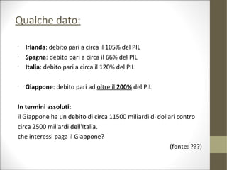 Qualche dato:

•
    Irlanda: debito pari a circa il 105% del PIL
•
    Spagna: debito pari a circa il 66% del PIL
•
    Italia: debito pari a circa il 120% del PIL

•
    Giappone: debito pari ad oltre il 200% del PIL

In termini assoluti:
il Giappone ha un debito di circa 11500 miliardi di dollari contro
circa 2500 miliardi dell'Italia.
che interessi paga il Giappone?
                                                         (fonte: ???)
 