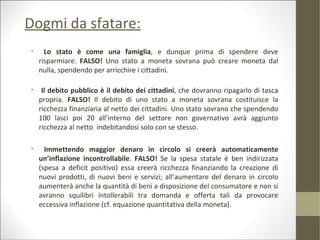 Dogmi da sfatare:
•     Lo stato è come una famiglia, e dunque prima di spendere deve
    risparmiare. FALSO! Uno stato a moneta sovrana può creare moneta dal
    nulla, spendendo per arricchire i cittadini.

• Il debito pubblico è il debito dei cittadini, che dovranno ripagarlo di tasca
  propria. FALSO! Il debito di uno stato a moneta sovrana costituisce la
  ricchezza finanziaria al netto dei cittadini. Uno stato sovrano che spendendo
  100 lasci poi 20 all’interno del settore non governativo avrà aggiunto
  ricchezza al netto indebitandosi solo con se stesso.

•     Immettendo maggior denaro in circolo si creerà automaticamente
    un’inflazione incontrollabile. FALSO! Se la spesa statale è ben indirizzata
    (spesa a deficit positivo) essa creerà ricchezza finanziando la creazione di
    nuovi prodotti, di nuovi beni e servizi; all’aumentare del denaro in circolo
    aumenterà anche la quantità di beni a disposizione del consumatore e non si
    avranno squilibri intollerabili tra domanda e offerta tali da provocare
    eccessiva inflazione (cf. equazione quantitativa della moneta).
 