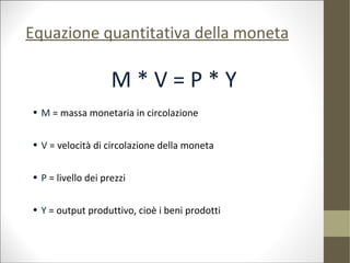 Equazione quantitativa della moneta

                    M*V=P*Y
• M = massa monetaria in circolazione


• V = velocità di circolazione della moneta


• P = livello dei prezzi


• Y = output produttivo, cioè i beni prodotti
 