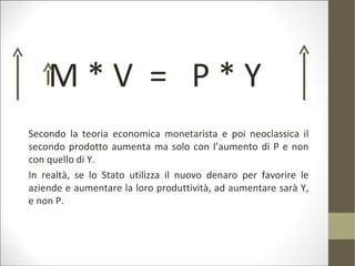 M*V = P*Y
Secondo la teoria economica monetarista e poi neoclassica il
secondo prodotto aumenta ma solo con l’aumento di P e non
con quello di Y.
In realtà, se lo Stato utilizza il nuovo denaro per favorire le
aziende e aumentare la loro produttività, ad aumentare sarà Y,
e non P.
 