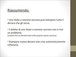 Riassumendo:

✔
 Uno Stato a moneta sovrana può stampare tutto il
denaro che gli serve.

✔
 Il debito di uno Stato a moneta sovrana non è mai
un problema.
(a patto che sia denominato nella propria valuta sovrana)

✔
  Stampare nuovo denaro non crea automaticamente
inflazione.
 