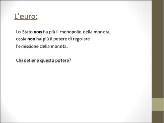 L’euro:
Lo Stato non ha più il monopolio della moneta,
ossia non ha più il potere di regolare
l'emissione della moneta.

Chi detiene questo potere?
 