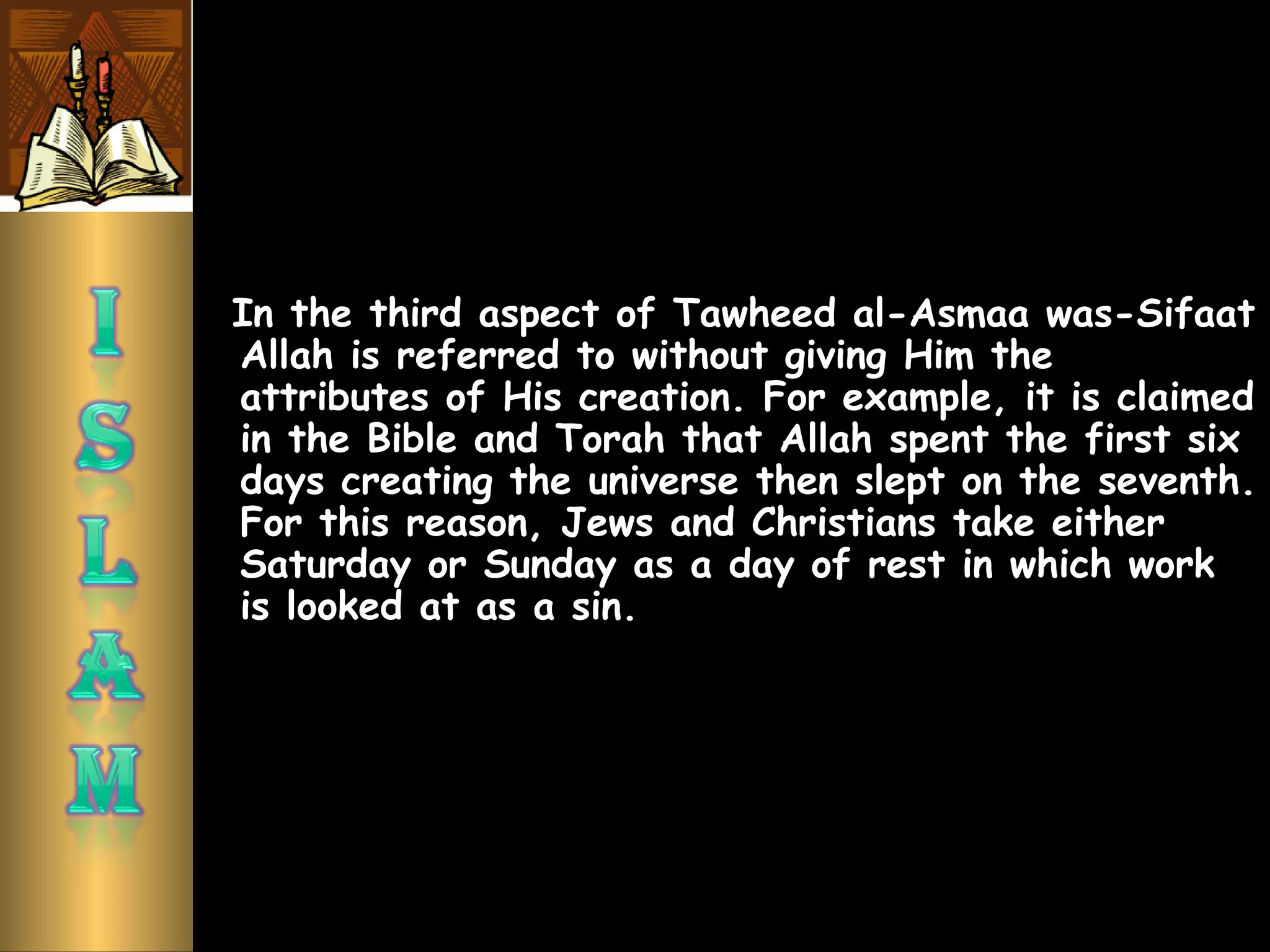 In the third aspect of Tawheed al-Asmaa was-Sifaat
Allah is referred to without giving Him the
attributes of His creation. For example, it is claimed
in the Bible and Torah that Allah spent the first six
days creating the universe then slept on the seventh.
For this reason, Jews and Christians take either
Saturday or Sunday as a day of rest in which work
is looked at as a sin.
 