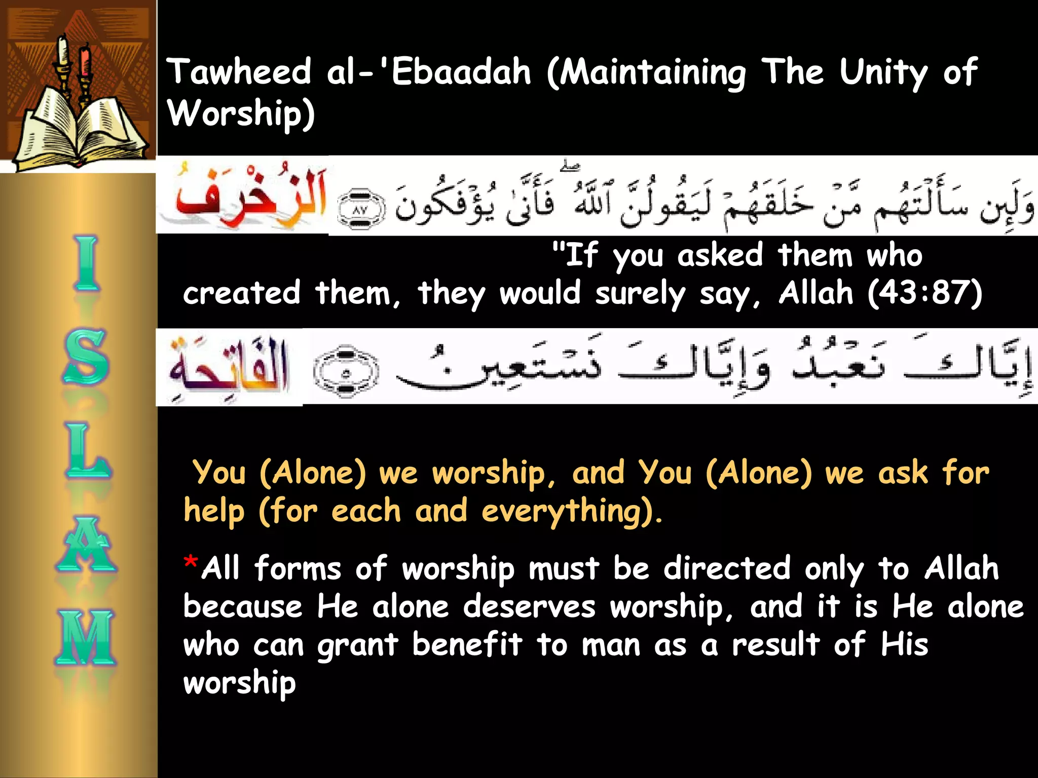 Tawheed al-'Ebaadah (Maintaining The Unity of
Worship)
"If you asked them who
created them, they would surely say, Allah (43:87)
 You (Alone) we worship, and You (Alone) we ask for
help (for each and everything).
*All forms of worship must be directed only to Allah
because He alone deserves worship, and it is He alone
who can grant benefit to man as a result of His
worship
 