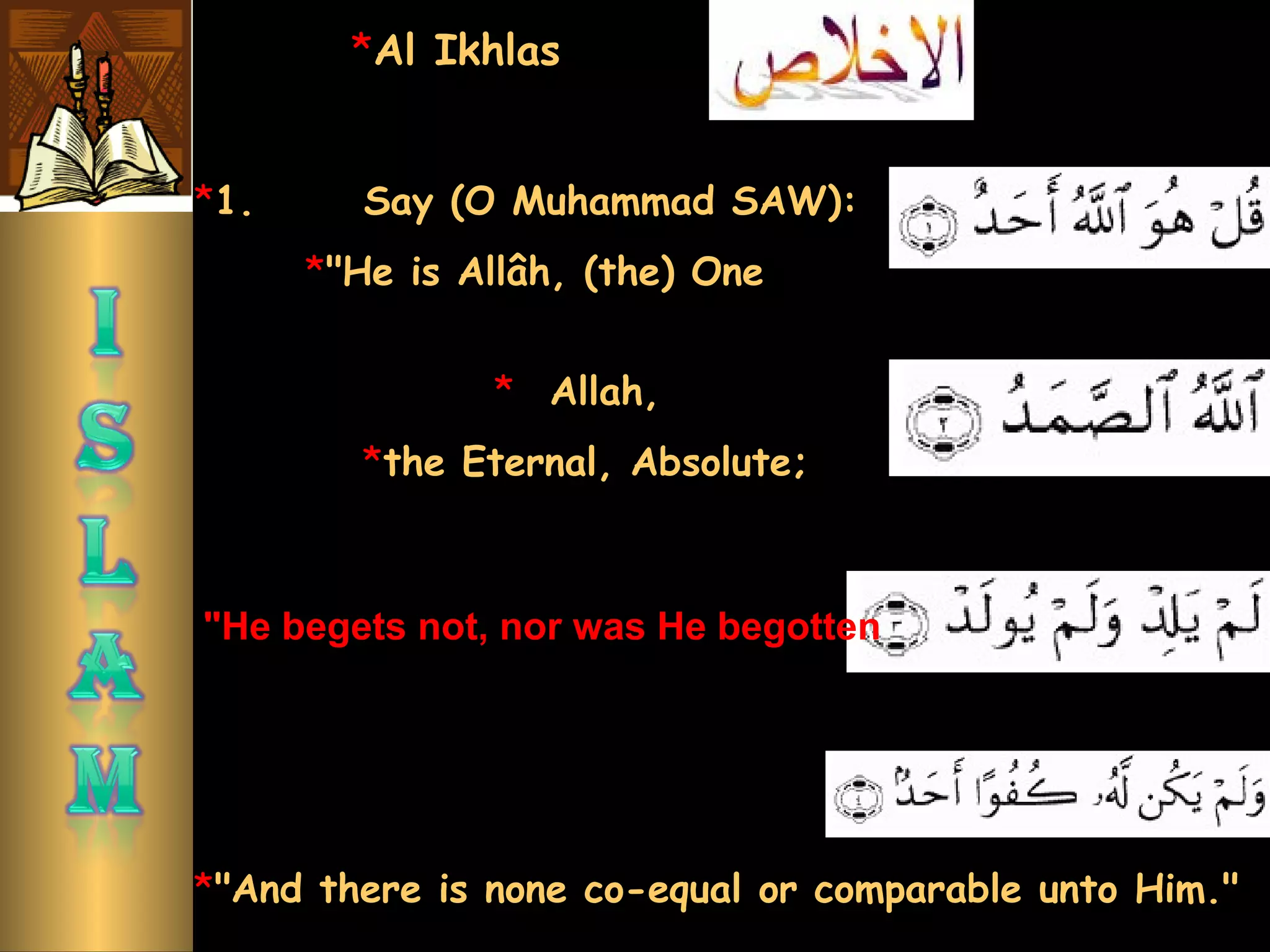 *1.      Say (O Muhammad SAW):
*"He is Allâh, (the) One
"He begets not, nor was He begotten
*"And there is none co-equal or comparable unto Him."
*Al Ikhlas
*   Allah,
*the Eternal, Absolute;
 