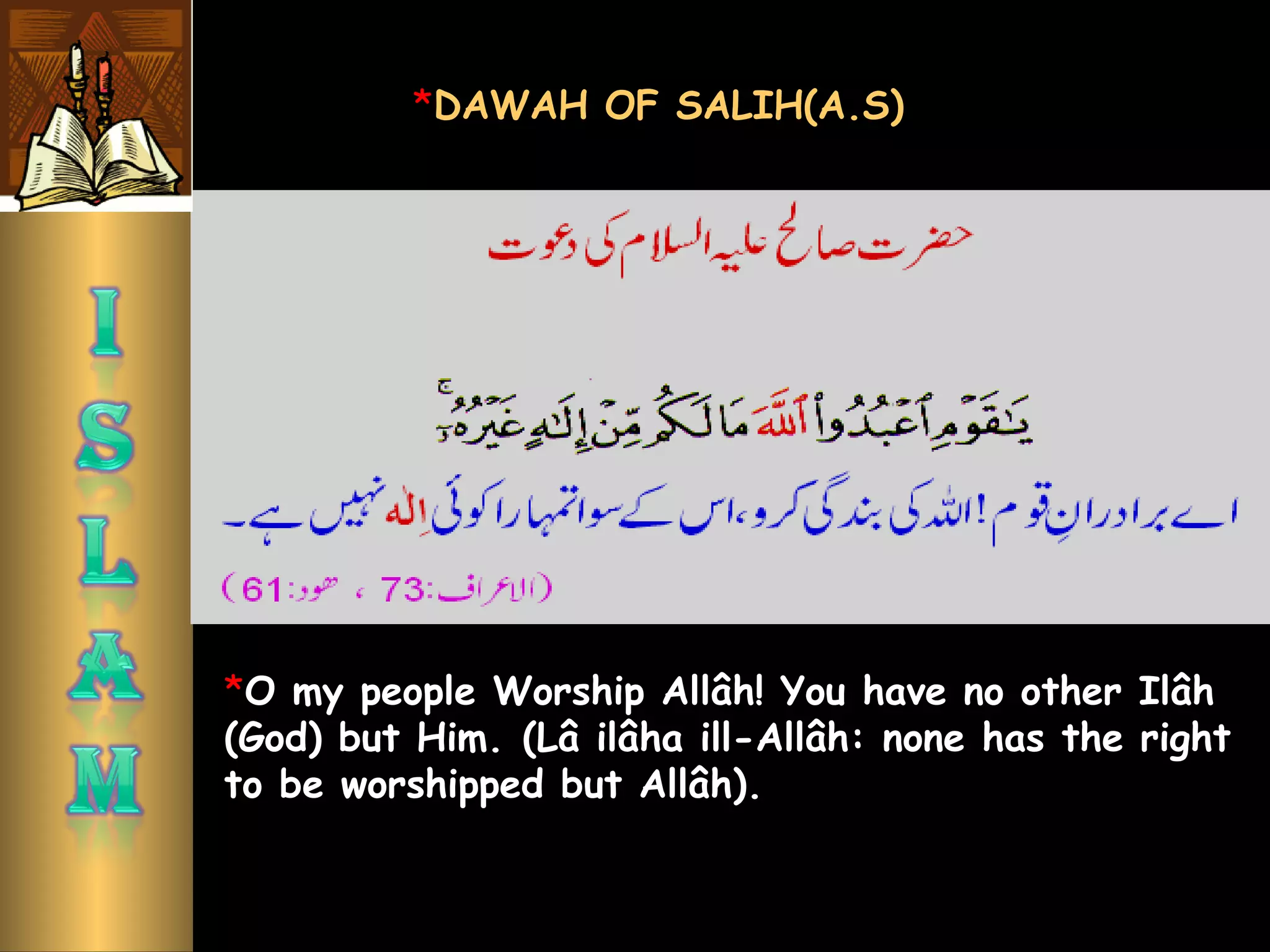 *O my people Worship Allâh! You have no other Ilâh
(God) but Him. (Lâ ilâha ill-Allâh: none has the right
to be worshipped but Allâh). 
*DAWAH OF SALIH(A.S)
 