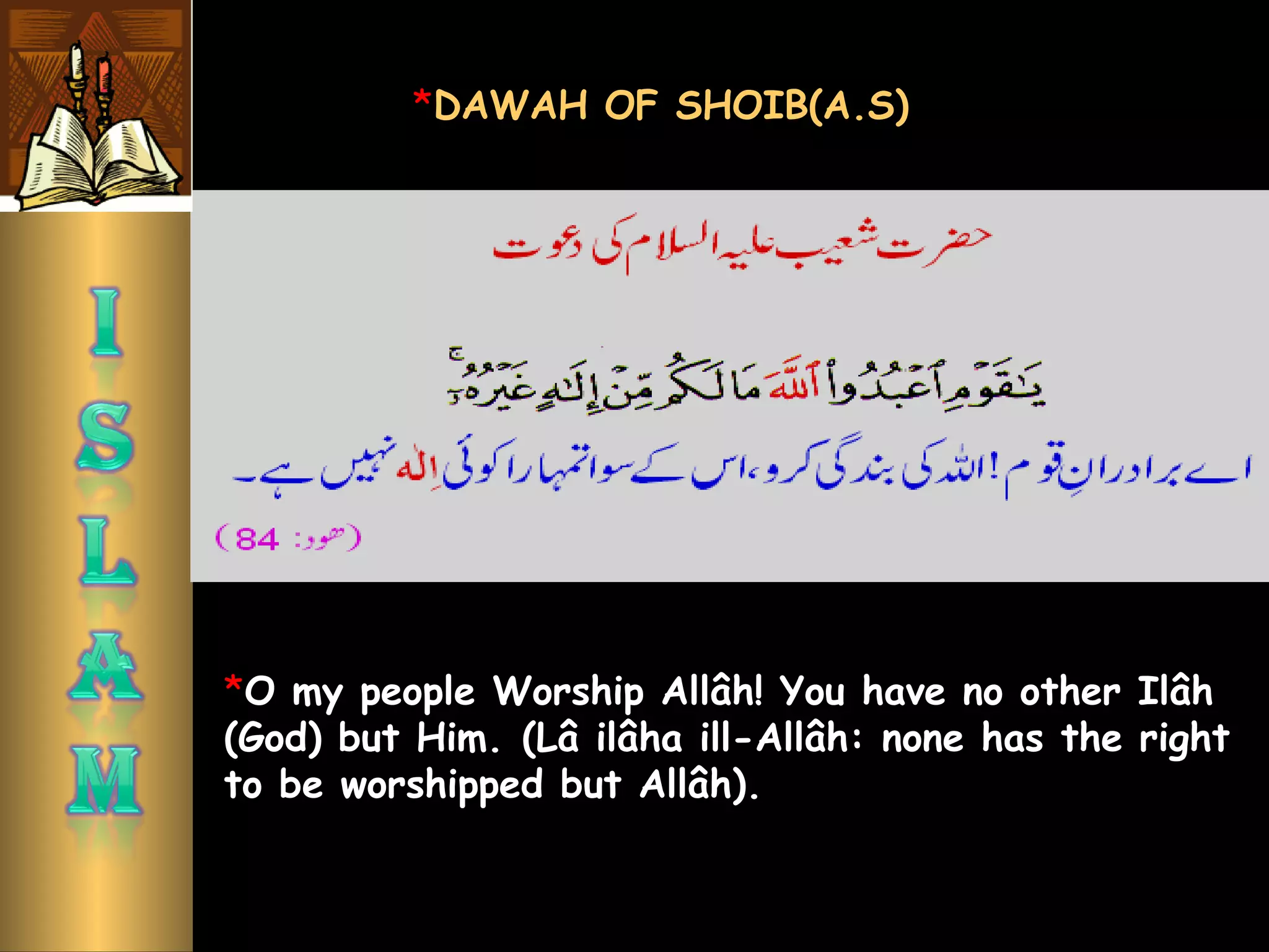 *O my people Worship Allâh! You have no other Ilâh
(God) but Him. (Lâ ilâha ill-Allâh: none has the right
to be worshipped but Allâh). 
*DAWAH OF SHOIB(A.S)
 