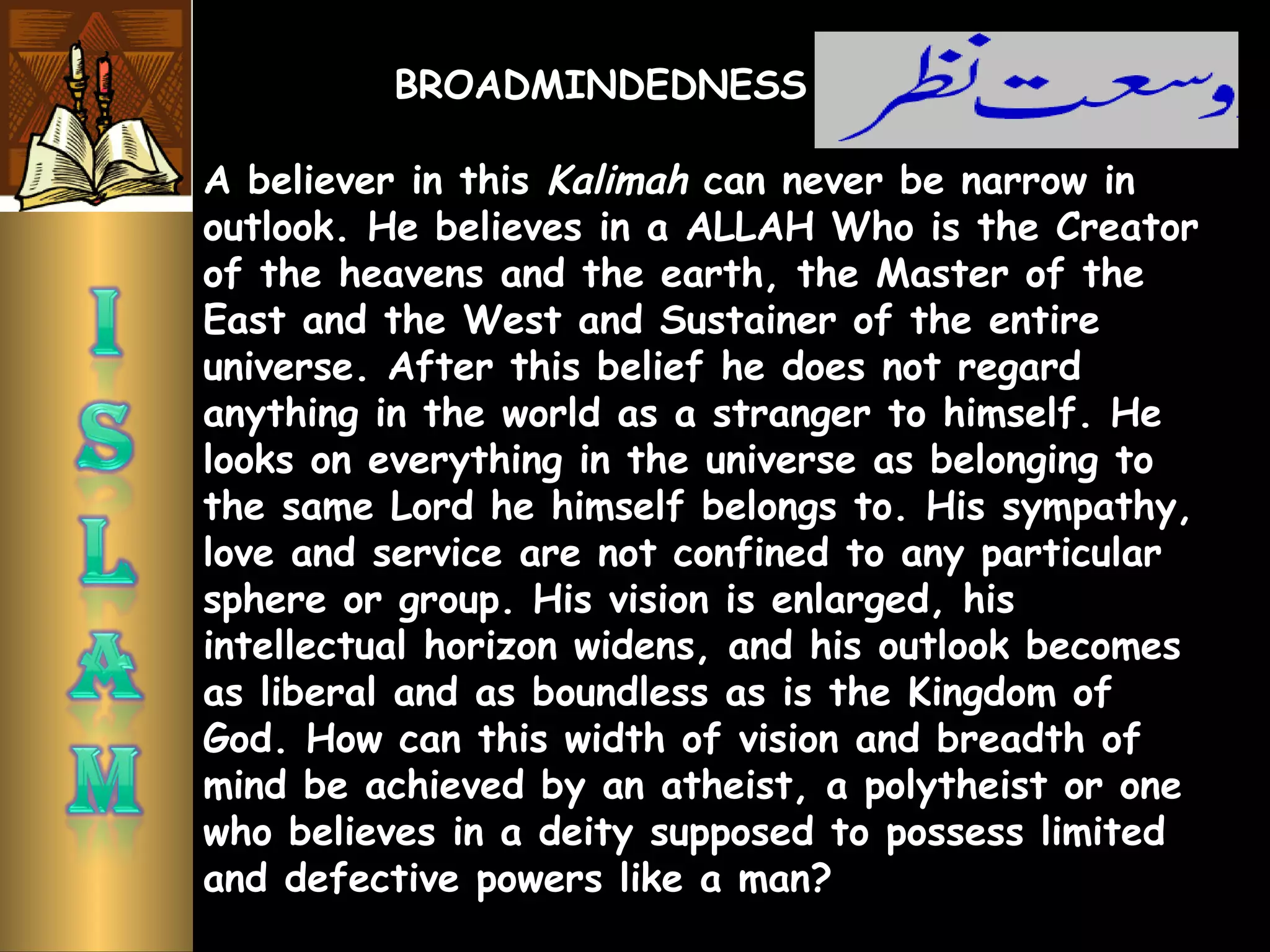 A believer in this Kalimah can never be narrow in
outlook. He believes in a ALLAH Who is the Creator
of the heavens and the earth, the Master of the
East and the West and Sustainer of the entire
universe. After this belief he does not regard
anything in the world as a stranger to himself. He
looks on everything in the universe as belonging to
the same Lord he himself belongs to. His sympathy,
love and service are not confined to any particular
sphere or group. His vision is enlarged, his
intellectual horizon widens, and his outlook becomes
as liberal and as boundless as is the Kingdom of
God. How can this width of vision and breadth of
mind be achieved by an atheist, a polytheist or one
who believes in a deity supposed to possess limited
and defective powers like a man?
BROADMINDEDNESS
 