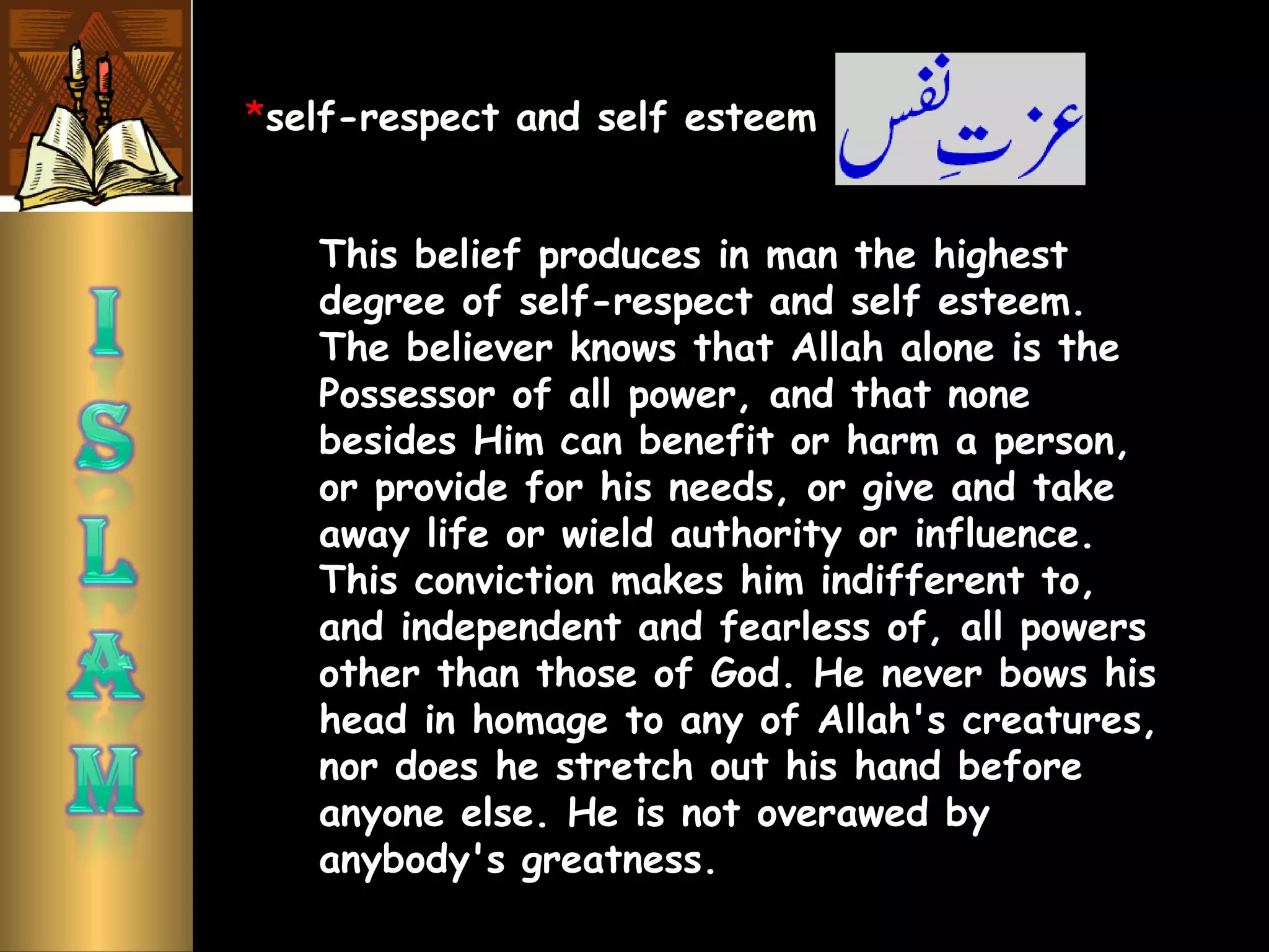 This belief produces in man the highest
degree of self-respect and self esteem.
The believer knows that Allah alone is the
Possessor of all power, and that none
besides Him can benefit or harm a person,
or provide for his needs, or give and take
away life or wield authority or influence.
This conviction makes him indifferent to,
and independent and fearless of, all powers
other than those of God. He never bows his
head in homage to any of Allah's creatures,
nor does he stretch out his hand before
anyone else. He is not overawed by
anybody's greatness.
*self-respect and self esteem
 