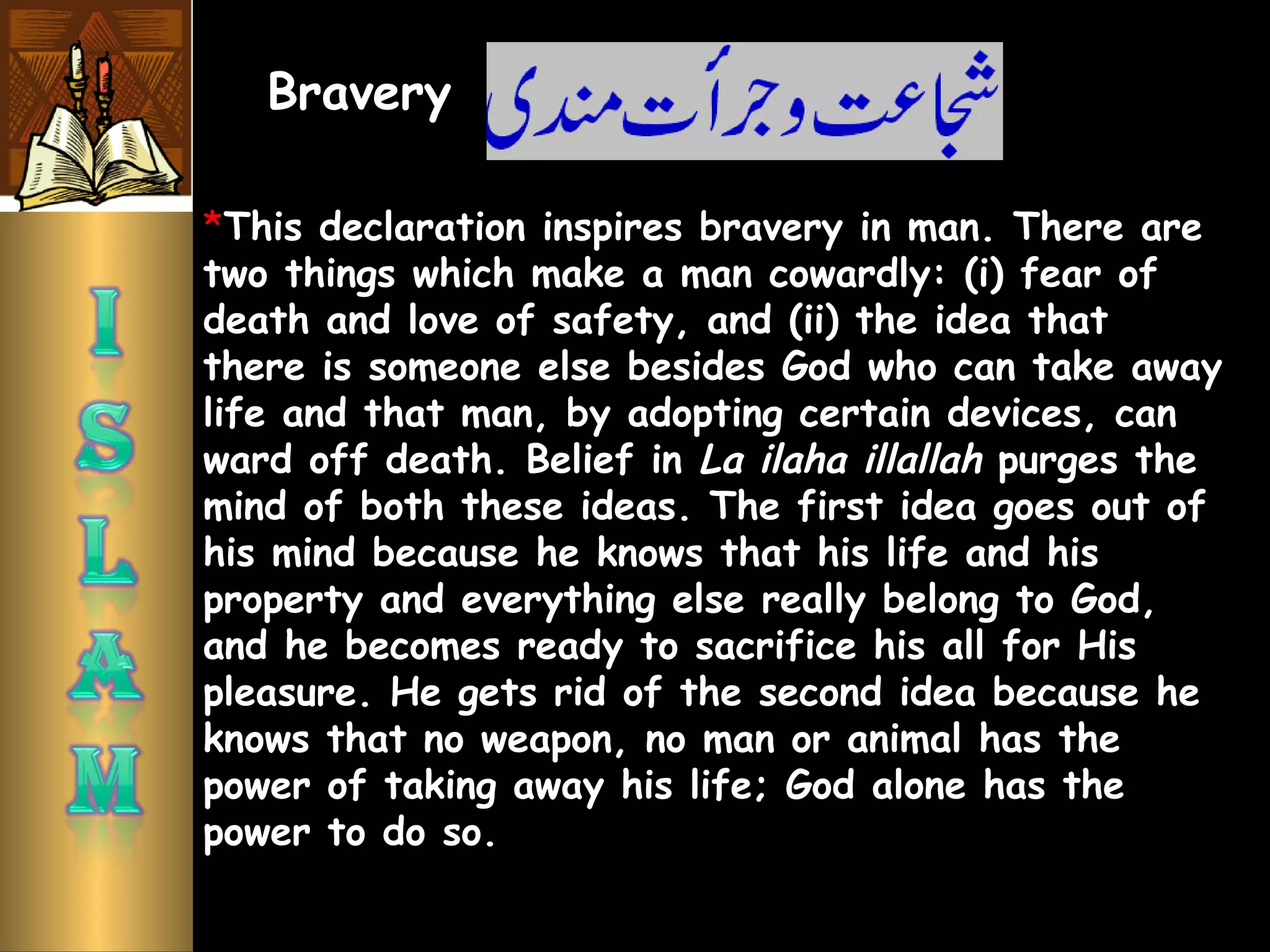 *This declaration inspires bravery in man. There are
two things which make a man cowardly: (i) fear of
death and love of safety, and (ii) the idea that
there is someone else besides God who can take away
life and that man, by adopting certain devices, can
ward off death. Belief in La ilaha illallah purges the
mind of both these ideas. The first idea goes out of
his mind because he knows that his life and his
property and everything else really belong to God,
and he becomes ready to sacrifice his all for His
pleasure. He gets rid of the second idea because he
knows that no weapon, no man or animal has the
power of taking away his life; God alone has the
power to do so.
Bravery
 