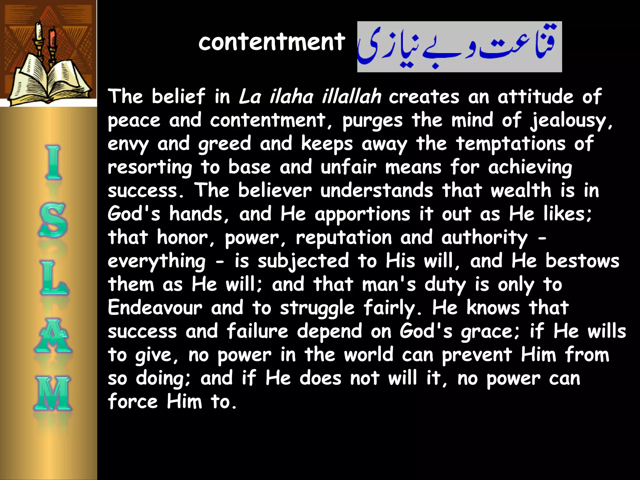 The belief in La ilaha illallah creates an attitude of
peace and contentment, purges the mind of jealousy,
envy and greed and keeps away the temptations of
resorting to base and unfair means for achieving
success. The believer understands that wealth is in
God's hands, and He apportions it out as He likes;
that honor, power, reputation and authority -
everything - is subjected to His will, and He bestows
them as He will; and that man's duty is only to
Endeavour and to struggle fairly. He knows that
success and failure depend on God's grace; if He wills
to give, no power in the world can prevent Him from
so doing; and if He does not will it, no power can
force Him to.
contentment
 