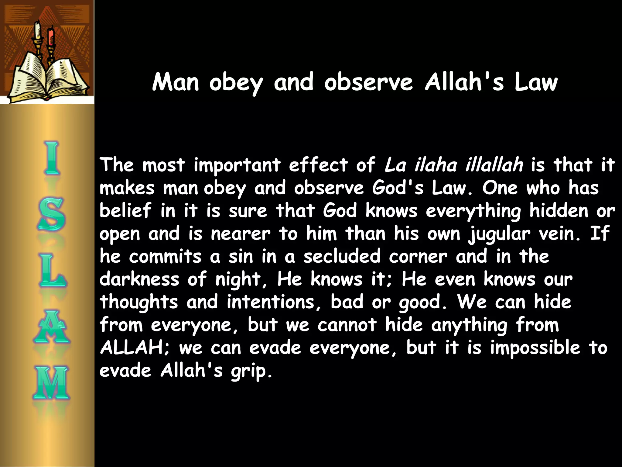 The most important effect of La ilaha illallah is that it
makes man obey and observe God's Law. One who has
belief in it is sure that God knows everything hidden or
open and is nearer to him than his own jugular vein. If
he commits a sin in a secluded corner and in the
darkness of night, He knows it; He even knows our
thoughts and intentions, bad or good. We can hide
from everyone, but we cannot hide anything from
ALLAH; we can evade everyone, but it is impossible to
evade Allah's grip.
Man obey and observe Allah's Law
 
