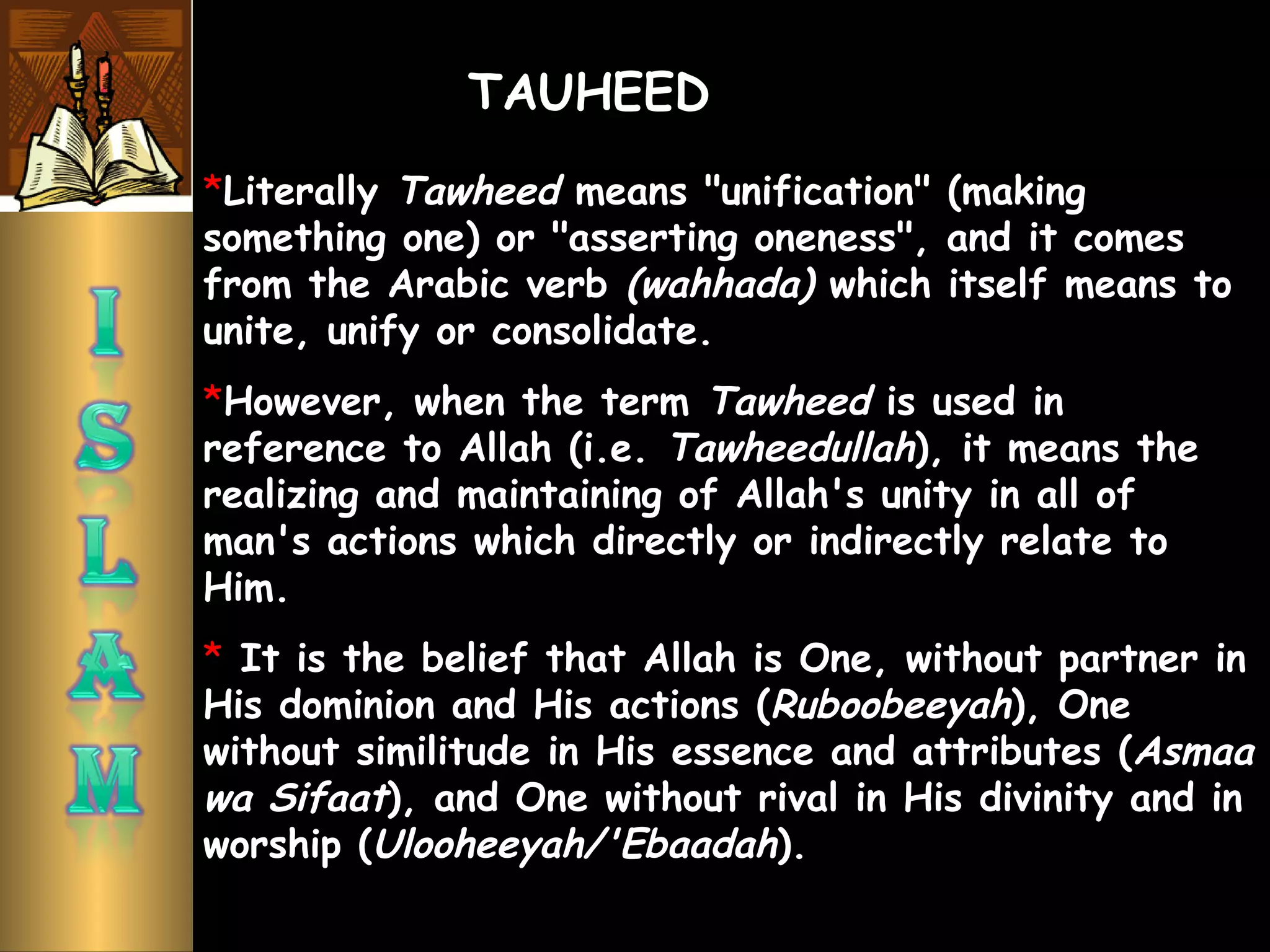 *Literally Tawheed means "unification" (making
something one) or "asserting oneness", and it comes
from the Arabic verb (wahhada) which itself means to
unite, unify or consolidate.
*However, when the term Tawheed is used in
reference to Allah (i.e. Tawheedullah), it means the
realizing and maintaining of Allah's unity in all of
man's actions which directly or indirectly relate to
Him.
* It is the belief that Allah is One, without partner in
His dominion and His actions (Ruboobeeyah), One
without similitude in His essence and attributes (Asmaa
wa Sifaat), and One without rival in His divinity and in
worship (Ulooheeyah/'Ebaadah).
TAUHEED
 