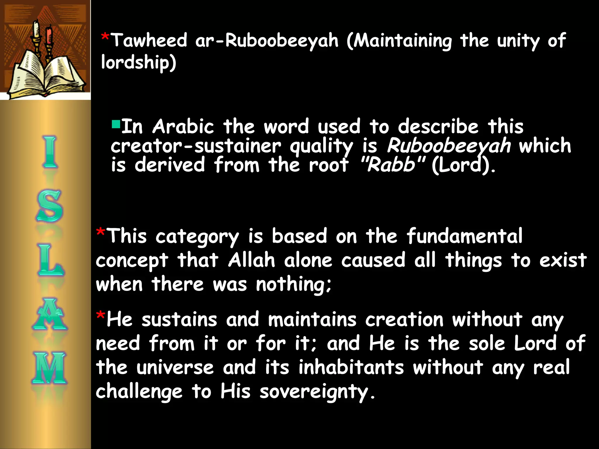 In Arabic the word used to describe this
creator-sustainer quality is Ruboobeeyah which
is derived from the root "Rabb" (Lord).
*This category is based on the fundamental
concept that Allah alone caused all things to exist
when there was nothing;
*He sustains and maintains creation without any
need from it or for it; and He is the sole Lord of
the universe and its inhabitants without any real
challenge to His sovereignty.
*Tawheed ar-Ruboobeeyah (Maintaining the unity of
lordship)
 