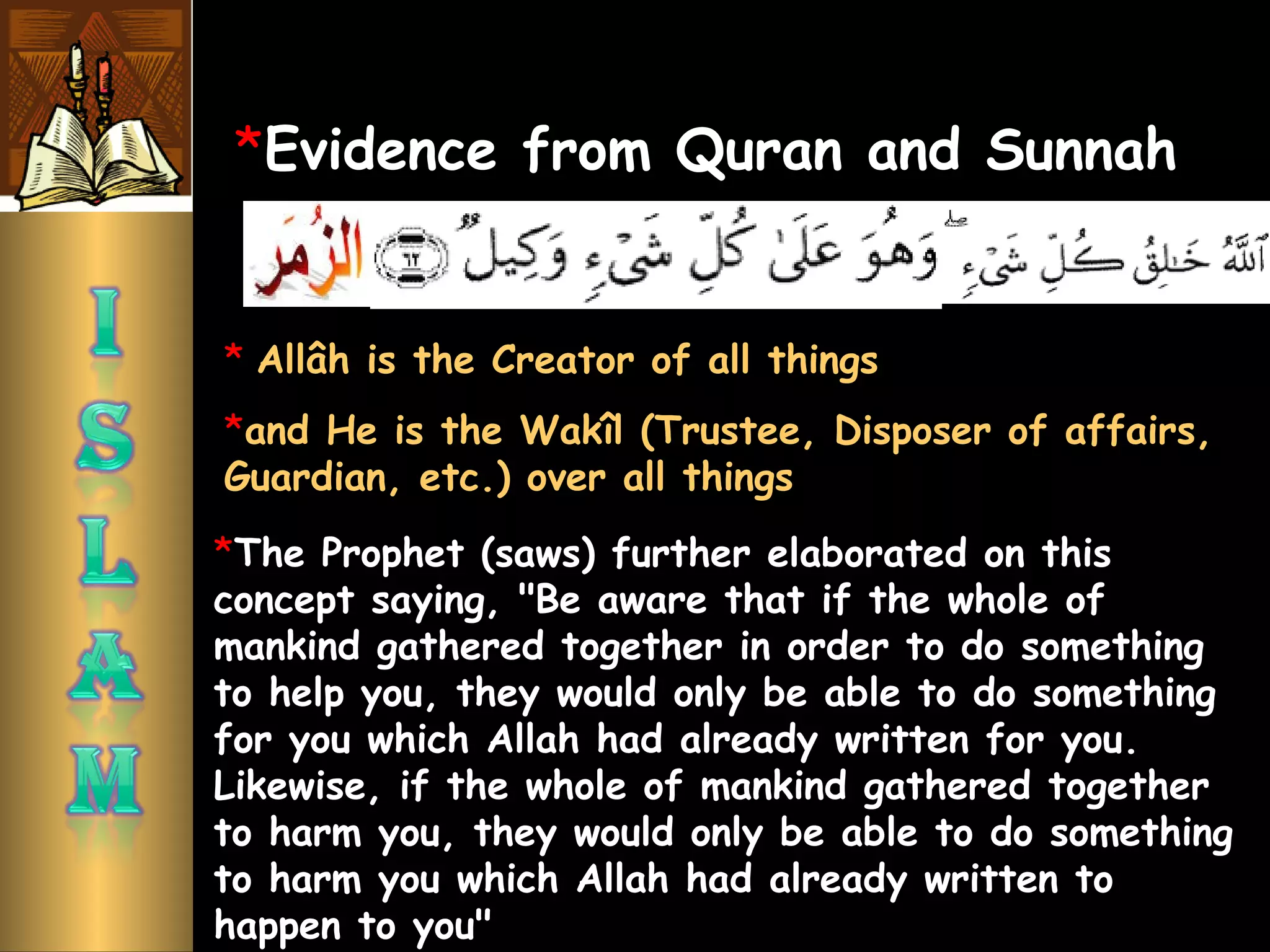 *Evidence from Quran and Sunnah
*The Prophet (saws) further elaborated on this
concept saying, "Be aware that if the whole of
mankind gathered together in order to do something
to help you, they would only be able to do something
for you which Allah had already written for you.
Likewise, if the whole of mankind gathered together
to harm you, they would only be able to do something
to harm you which Allah had already written to
happen to you"
* Allâh is the Creator of all things
*and He is the Wakîl (Trustee, Disposer of affairs,
Guardian, etc.) over all things
 