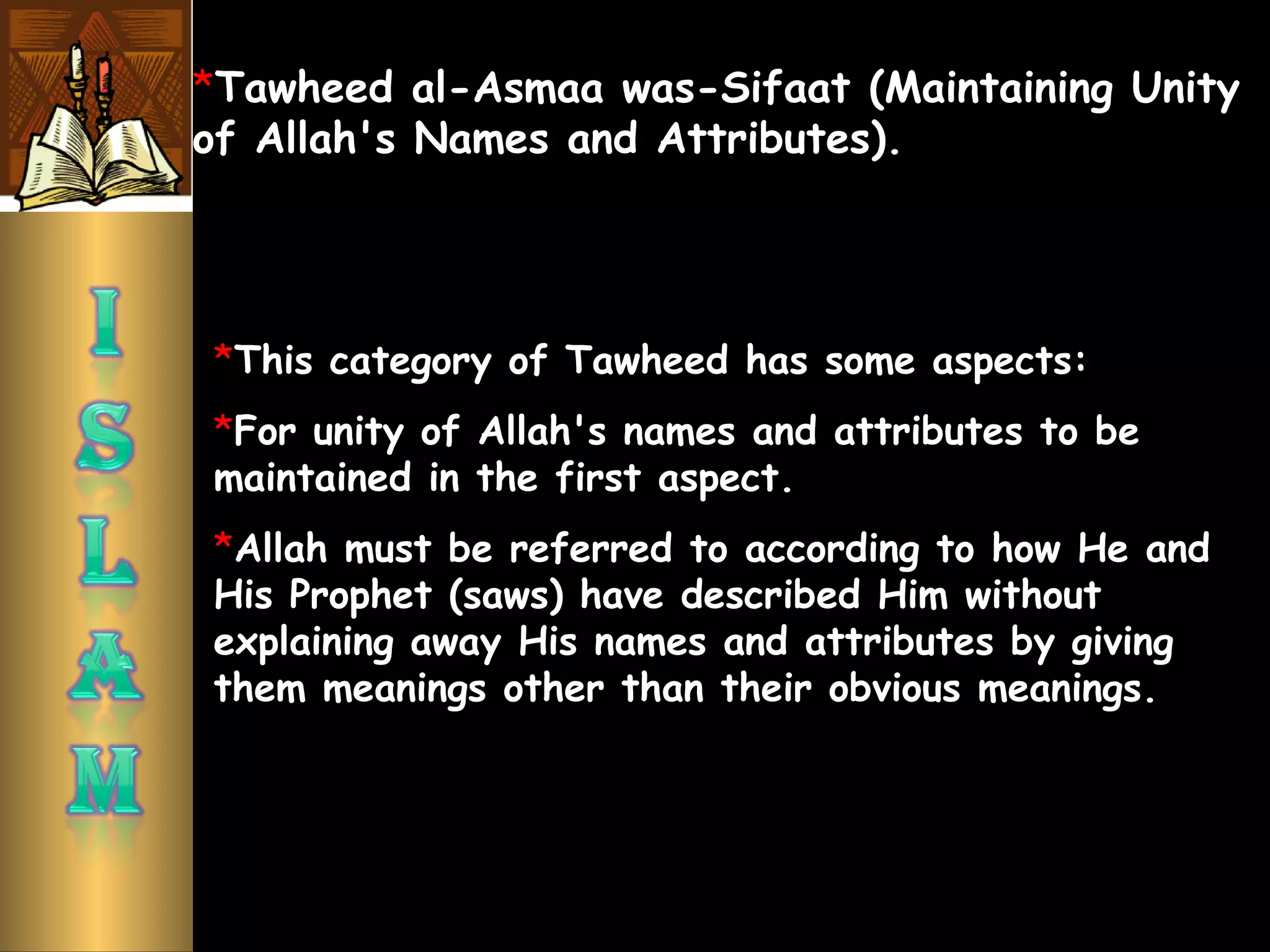 *Tawheed al-Asmaa was-Sifaat (Maintaining Unity
of Allah's Names and Attributes).
*This category of Tawheed has some aspects:
*For unity of Allah's names and attributes to be
maintained in the first aspect.
*Allah must be referred to according to how He and
His Prophet (saws) have described Him without
explaining away His names and attributes by giving
them meanings other than their obvious meanings.
 