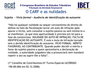 Sujeito  -  Vício formal – Ausência de identificação do autuante     “ Não há qualquer nulidade ou sequer cerceamento do direito de defesa no fato da fiscalização lavrar um auto de infração após apurar o ilícito, sem consultar o sujeito passivo ou sem intimá-lo a se manifestar, já que esta oportunidade é prevista em lei para a fase do contencioso. NULIDADE DO AUTO DE INFRAÇÃO. FALTA DE IDENTIFICAÇÃO DO AUTUANTE. É nulo o Auto de Infração lavrado sem a devida identificação do autuante. VÍCIO FORMAL. MÉRITO FAVORÁVEL AO CONTRIBUINTE. Quando puder decidir o mérito a favor do sujeito passivo a quem aproveitaria a declaração de nulidade, a autoridade julgadora não a pronunciará nem mandará repetir o ato ou suprir-lhe a falta”.  (1º Conselho de Contribuintes/6ª Turma Especial/ACÓRDÃO 196-00.066 em 02.12.2008) O CARF e as nulidades 