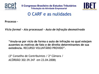 Processo –  Vício formal – Ato processual – Auto de Infração desmotivado     “ Anula-se por vício de forma o auto de infração no qual estejam ausentes os motivos de fato e de direito determinantes de sua existência.  RECURSO VOLUNTÁRIO PROVIDO”.  (3º Conselho de Contribuintes / 2ª Câmara /  ACÓRDÃO 302-39.347  em 23.04.2008)   O CARF e as nulidades 