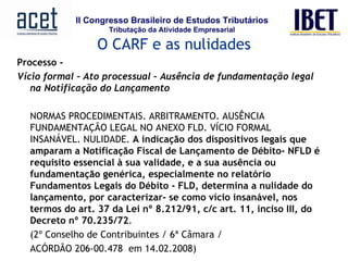 Processo -    Vício formal – Ato processual – Ausência de fundamentação legal na Notificação do Lançamento     NORMAS PROCEDIMENTAIS. ARBITRAMENTO. AUSÊNCIA FUNDAMENTAÇÃO LEGAL NO ANEXO FLD. VÍCIO FORMAL INSANÁVEL. NULIDADE.  A indicação dos dispositivos legais que amparam a Notificação Fiscal de Lançamento de Débito- NFLD é requisito essencial à sua validade, e a sua ausência ou fundamentação genérica, especialmente no relatório Fundamentos Legais do Débito - FLD, determina a nulidade do lançamento, por caracterizar- se como vício insanável, nos termos do art. 37 da Lei nº 8.212/91, c/c art. 11, inciso III, do Decreto nº 70.235/72 .  (2º Conselho de Contribuintes / 6ª Câmara /  ACÓRDÃO 206-00.478  em 14.02.2008)   O CARF e as nulidades 