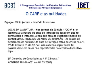 Espaço -  Vício formal – local da lavratura   LOCAL DA LAVRATURA -  Nos termos da Súmula 1ºCC nº 6, é legítima a lavratura de auto de infração no local em que foi constatada a infração, ainda que fora do estabelecimento do contribuinte.  NULIDADE DO AUTO DE INFRAÇÃO - As causas de declaração de nulidade do auto de infração estão descritas no art. 59 do Decreto nº 70.235/72, não cabendo argüir sobre tal possibilidade em casos não especificados no referido dispositivo legal.  (1º Conselho de Contribuintes / 1ª Câmara /  ACÓRDÃO 101-96.607  em 06.03.2008)     O CARF e as nulidades 