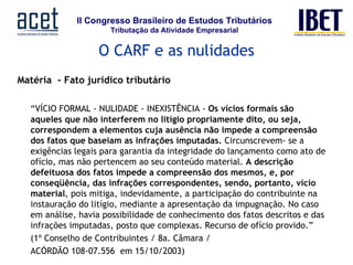 Matéria  - Fato jurídico tributário   “ VÍCIO FORMAL - NULIDADE - INEXISTÊNCIA -  Os vícios formais são aqueles que não interferem no litígio propriamente dito, ou seja, correspondem a elementos cuja ausência não impede a compreensão dos fatos que baseiam as infrações imputadas.  Circunscrevem- se a exigências legais para garantia da integridade do lançamento como ato de ofício, mas não pertencem ao seu conteúdo material.  A descrição defeituosa dos fatos impede a compreensão dos mesmos, e, por conseqüência, das infrações correspondentes, sendo, portanto, vício material , pois mitiga, indevidamente, a participação do contribuinte na instauração do litígio, mediante a apresentação da impugnação. No caso em análise, havia possibilidade de conhecimento dos fatos descritos e das infrações imputadas, posto que complexas. Recurso de ofício provido.” (1º Conselho de Contribuintes / 8a. Câmara /  ACÓRDÃO 108-07.556  em 15/10/2003)           O CARF e as nulidades 