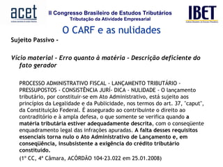 Sujeito Passivo -   Vício material – Erro quanto à matéria – Descrição deficiente do fato gerador PROCESSO ADMINISTRATIVO FISCAL - LANÇAMENTO TRIBUTÁRIO - PRESSUPOSTOS - CONSISTÊNCIA JURÍ- DICA - NULIDADE - O lançamento tributário, por constituir-se em Ato Administrativo, está sujeito aos princípios da Legalidade e da Publicidade, nos termos do art. 37, "caput", da Constituição Federal. É assegurado ao contribuinte o direito ao contraditório e à ampla defesa, o que somente se verifica quando  a matéria tributária estiver adequadamente descrita , com o conseqüente enquadramento legal das infrações apuradas.  A falta desses requisitos essenciais torna nulo o Ato Administrativo de Lançamento e, em conseqüência, insubsistente a exigência do crédito tributário constituído.   (1º CC, 4ª Câmara, ACÓRDÃO 104-23.022 em 25.01.2008)         O CARF e as nulidades 