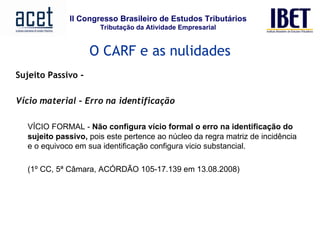 Sujeito Passivo -   Vício material – Erro na identificação VÍCIO FORMAL -  Não configura vício formal o erro na identificação do sujeito passivo,  pois este pertence ao núcleo da regra matriz de incidência e o equivoco em sua identificação configura vicio substancial.  (1º CC, 5ª Câmara, ACÓRDÃO 105-17.139 em 13.08.2008)         O CARF e as nulidades 