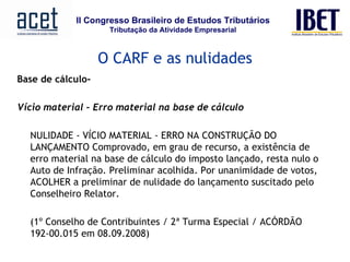 Base de cálculo-   Vício material – Erro material na base de cálculo NULIDADE - VÍCIO MATERIAL - ERRO NA CONSTRUÇÃO DO LANÇAMENTO Comprovado, em grau de recurso, a existência de erro material na base de cálculo do imposto lançado, resta nulo o Auto de Infração. Preliminar acolhida. Por unanimidade de votos, ACOLHER a preliminar de nulidade do lançamento suscitado pelo Conselheiro Relator.  (1º Conselho de Contribuintes / 2ª Turma Especial / ACÓRDÃO 192-00.015 em 08.09.2008)         O CARF e as nulidades 