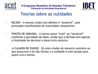 Teorias sobre as nulidades KELSEN – A norma criada com defeito é “anulável”, pois pressupõe manifestação de autoridade competente. PONTES DE MIRANDA – A norma nasce “nula” ou “anulável” conforme a gravidade do dano, sendo que a decisão tem apenas a finalidade de declarar o dano/vício anterior. JJ CALMON DE PASSOS – Os atos criados de maneira contrária ao que prescreve a lei são ilícitos e a nulidade é uma sanção para quem cria a norma. 