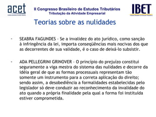 Teorias sobre as nulidades SEABRA FAGUNDES – Se a invalidez do ato jurídico, como sanção à infringência da lei, importa conseqüências mais nocivas dos que as decorrentes de sua validade, é o caso de deixá-lo subsistir. ADA PELLEGRINI GRINOVER – O princípio do prejuízo constitui seguramente a viga mestra do sistema das nulidades e decorre da idéia geral de que as formas processuais representam tão somente um instrumento para a correta aplicação do direito; sendo assim, a desobediência a formalidades estabelecidas pelo legislador só deve conduzir ao reconhecimento da invalidade do ato quando a própria finalidade pela qual a forma foi instituída estiver comprometida. 