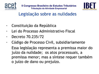 Legislação sobre as nulidades Constituição da República Lei do Processo Administrativo Fiscal Decreto 70.235/72 Código de Processo Civil, subsidiariamente Essa legislação representa a premissa maior do juízo da nulidade;  os atos processuais, a premissa menor; mas a síntese requer também o juízo de dano ou prejuízo. 