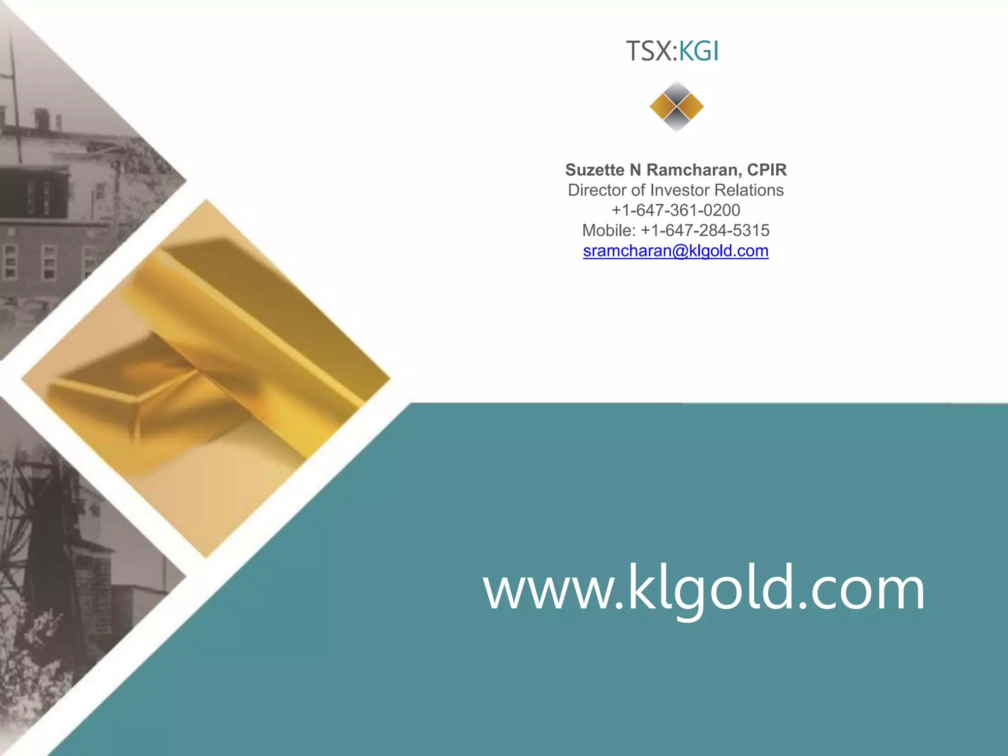 Click to edit Master title style
• Click to edit Master
text styles
– Second level
• Third level
– Fourth level
» Fifth level
• Click to edit Master
text styles
– Second level
• Third level
– Fourth level
» Fifth level
TSX:KGI 20 klgold.com
www.klgold.com
Suzette N Ramcharan, CPIR
Director of Investor Relations
+1-647-361-0200
Mobile: +1-647-284-5315
sramcharan@klgold.com
TSX:KGI
 