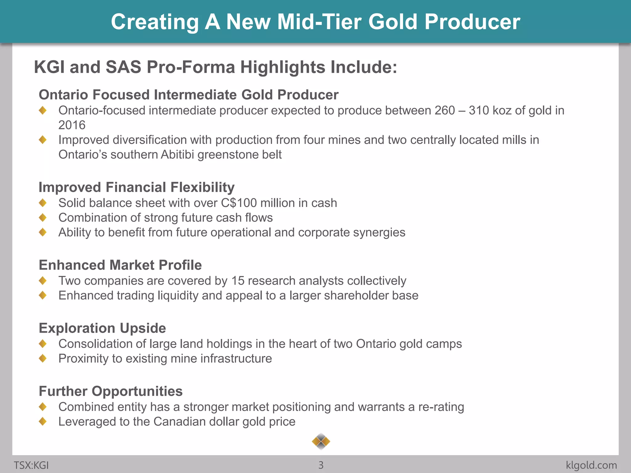 Click to edit Master title style
• Click to edit Master
text styles
– Second level
• Third level
– Fourth level
» Fifth level
• Click to edit Master
text styles
– Second level
• Third level
– Fourth level
» Fifth level
TSX:KGI 3 klgold.com
Creating A New Mid-Tier Gold Producer
Ontario Focused Intermediate Gold Producer
Ontario-focused intermediate producer expected to produce between 260 – 310 koz of gold in
2016
Improved diversification with production from four mines and two centrally located mills in
Ontario’s southern Abitibi greenstone belt
Improved Financial Flexibility
Solid balance sheet with over C$100 million in cash
Combination of strong future cash flows
Ability to benefit from future operational and corporate synergies
Enhanced Market Profile
Two companies are covered by 15 research analysts collectively
Enhanced trading liquidity and appeal to a larger shareholder base
Exploration Upside
Consolidation of large land holdings in the heart of two Ontario gold camps
Proximity to existing mine infrastructure
Further Opportunities
Combined entity has a stronger market positioning and warrants a re-rating
Leveraged to the Canadian dollar gold price
KGI and SAS Pro-Forma Highlights Include:
 