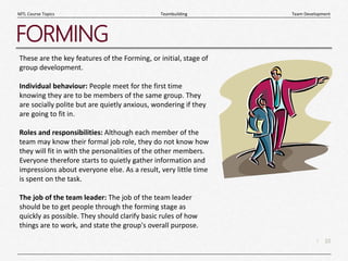 10
|
Team Development
Teambuilding
MTL Course Topics
FORMING
These are the key features of the Forming, or initial, stage of
group development.
Individual behaviour: People meet for the first time
knowing they are to be members of the same group. They
are socially polite but are quietly anxious, wondering if they
are going to fit in.
Roles and responsibilities: Although each member of the
team may know their formal job role, they do not know how
they will fit in with the personalities of the other members.
Everyone therefore starts to quietly gather information and
impressions about everyone else. As a result, very little time
is spent on the task.
The job of the team leader: The job of the team leader
should be to get people through the forming stage as
quickly as possible. They should clarify basic rules of how
things are to work, and state the group's overall purpose.
 