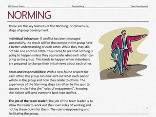 12
|
Team Development
Teambuilding
MTL Course Topics
NORMING
These are the key features of the Norming, or consensus,
stage of group development.
Individual behaviour: If conflict has been managed
successfully, the result will be that people in the group have
a better understanding of each other. While they may still
not like one another 100%, they come to see that nothing is
going to happen unless they appreciate what each other can
bring to the group. This tends to happen when individuals
are prepared to change their initial views about each other.
Roles and responsibilities: With a new-found respect for
each other, the group can now sort out what each person
will do in the group and how they relate to others. The
experience of the Storming stage can often be the spur to
success in clarifying the "rules of engagement", knowing
that failure will send everyone back into conflict.
The job of the team leader: The job of the team leader is to
allow the team to work out their own rules of working and
not lay these down for them. The role is empowering and
facilitating the group.
 