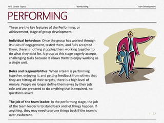 13
|
Team Development
Teambuilding
MTL Course Topics
PERFORMING
These are the key features of the Performing, or
achievement, stage of group development.
Individual behaviour: Once the group has worked through
its rules of engagement, tested them, and fully accepted
them, there is nothing stopping them working together to
do what they exist for. A group at this stage eagerly accepts
challenging tasks because it allows them to enjoy working as
a single unit.
Roles and responsibilities: When a team is performing
together, enjoying it, and getting feedback from others that
they are hitting all their targets, there is a high level of
morale. People no longer define themselves by their job
role and are prepared to do anything that is required, no
questions asked.
The job of the team leader: In the performing stage, the job
of the team leader is to stand back and let things happen. If
anything, they may need to prune things back if the team is
over-exuberant.
 