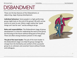 14
|
Team Development
Teambuilding
MTL Course Topics
DISBANDMENT
These are the key features of the Disbandment, or
adjourning, stage of group development.
Individual behaviour: Some people in a high-performing
group might look on the end of the group's life with sorrow
and try to resist its end. Others might realise that "good
things can't last for ever" and be willing to let go.
Roles and responsibilities: The Disbandment stage of group
development is a time for celebrating the work of the group
but focusing on the future without being part of the group.
There are often strong emotions present in this stage.
The job of the team leader: The job of the team leader in
the Disbandment stage is to help the group manage the
change from the familiarity and comfort of the successful
group to an unknown and uncertain future without friends
and colleagues.
 