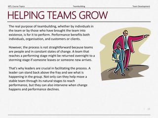 15
|
Team Development
Teambuilding
MTL Course Topics
HELPING TEAMS GROW
The real purpose of teambuilding, whether by individuals in
the team or by those who have brought the team into
existence, is for it to perform. Performance benefits both
individuals, organisation, and customers or clients.
However, the process is not straightforward because teams
are people and in constant states of change. A team that
reaches a performing stage might be returned overnight to a
storming stage if someone leaves or someone new arrives.
That's why leaders are crucial in facilitating the process. A
leader can stand back above the fray and see what is
happening in the group. Not only can they help move a
stable team through its natural stages to reach
performance, but they can also intervene when change
happens and performance declines.
 