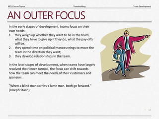 17
|
Team Development
Teambuilding
MTL Course Topics
AN OUTER FOCUS
In the early stages of development, teams focus on their
own needs:
1. they weigh up whether they want to be in the team,
what they have to give up if they do, what the pay-offs
will be.
2. they spend time on political manoeuvrings to move the
team in the direction they want;
3. they develop relationships in the team.
In the later stages of development, when teams have largely
resolved their inner turmoil, the focus can shift towards
how the team can meet the needs of their customers and
sponsors.
"When a blind man carries a lame man, both go forward."
(Joseph Stalin)
 